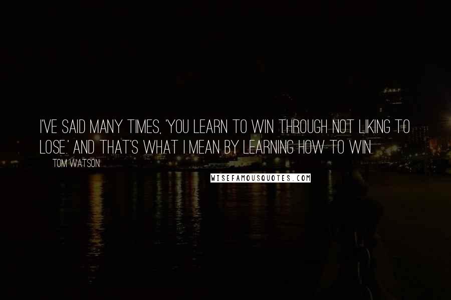Tom Watson quotes: I've said many times, 'You learn to win through not liking to lose.' And that's what I mean by learning how to win.