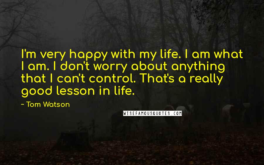 Tom Watson quotes: I'm very happy with my life. I am what I am. I don't worry about anything that I can't control. That's a really good lesson in life.