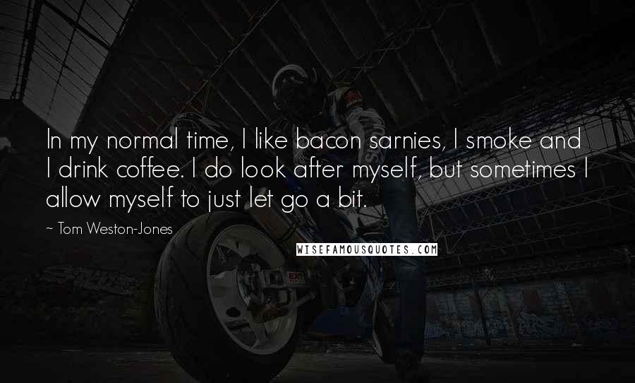 Tom Weston-Jones quotes: In my normal time, I like bacon sarnies, I smoke and I drink coffee. I do look after myself, but sometimes I allow myself to just let go a bit.