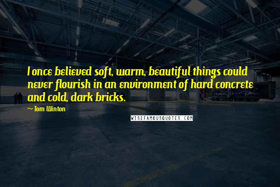Tom Winton quotes: I once believed soft, warm, beautiful things could never flourish in an environment of hard concrete and cold, dark bricks.