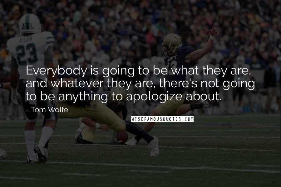 Tom Wolfe quotes: Everybody is going to be what they are, and whatever they are, there's not going to be anything to apologize about. Tom Wolfe quotes: Everybody is going to be what they are, and whatever they are, there's not going to be anything to apologize about.