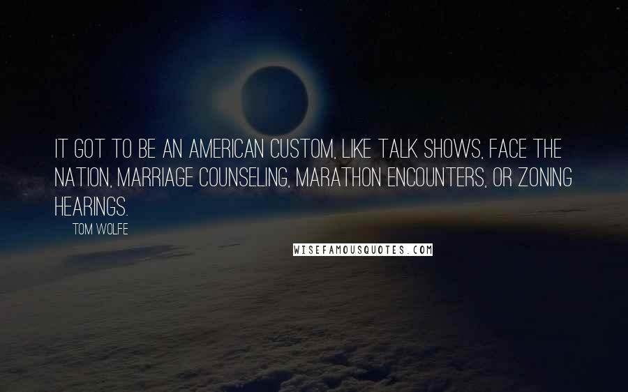 Tom Wolfe quotes: It got to be an American custom, like talk shows, Face the Nation, marriage counseling, marathon encounters, or zoning hearings. Tom Wolfe quotes: It got to be an American custom, like talk shows, Face the Nation, marriage counseling, marathon encounters, or zoning hearings.