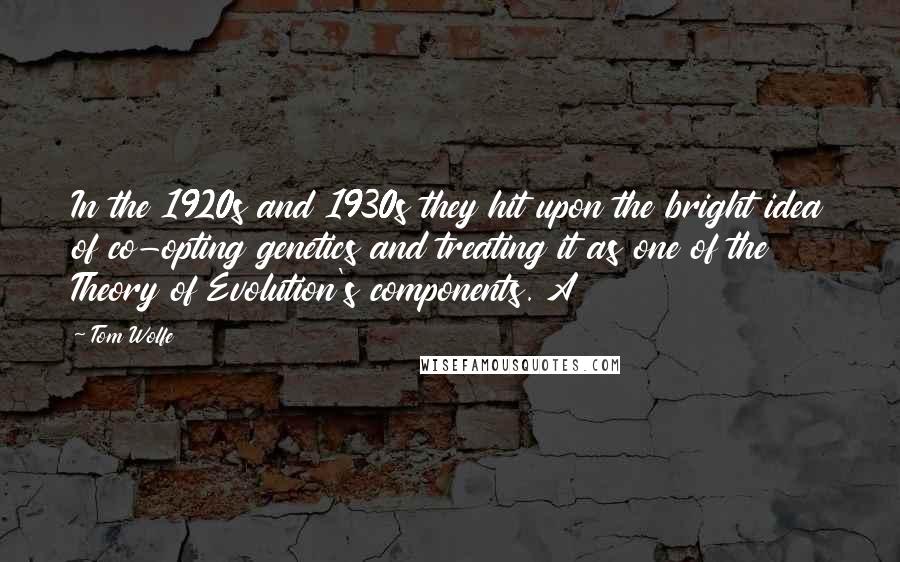 Tom Wolfe quotes: In the 1920s and 1930s they hit upon the bright idea of co-opting genetics and treating it as one of the Theory of Evolution's components. A Tom Wolfe quotes: In the 1920s and 1930s they hit upon the bright idea of co-opting genetics and treating it as one of the Theory of Evolution's components. A