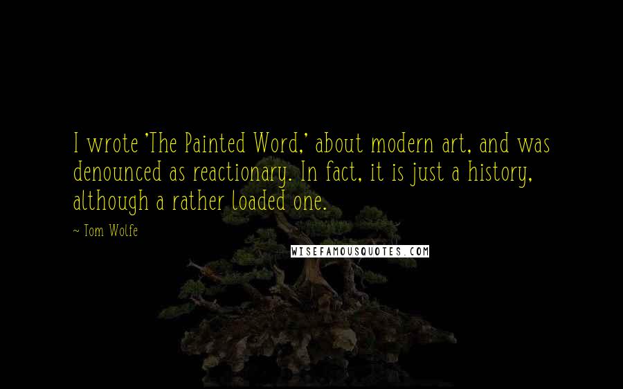 Tom Wolfe quotes: I wrote 'The Painted Word,' about modern art, and was denounced as reactionary. In fact, it is just a history, although a rather loaded one.