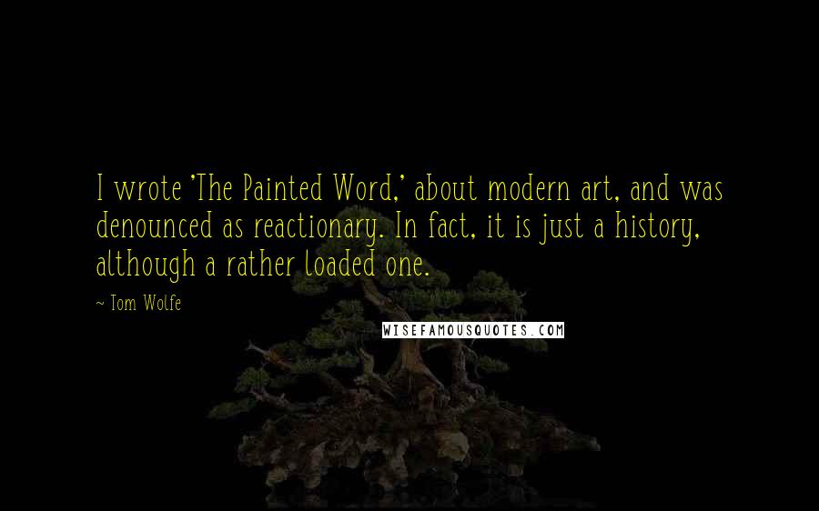 Tom Wolfe quotes: I wrote 'The Painted Word,' about modern art, and was denounced as reactionary. In fact, it is just a history, although a rather loaded one. Tom Wolfe quotes: I wrote 'The Painted Word,' about modern art, and was denounced as reactionary. In fact, it is just a history, although a rather loaded one.