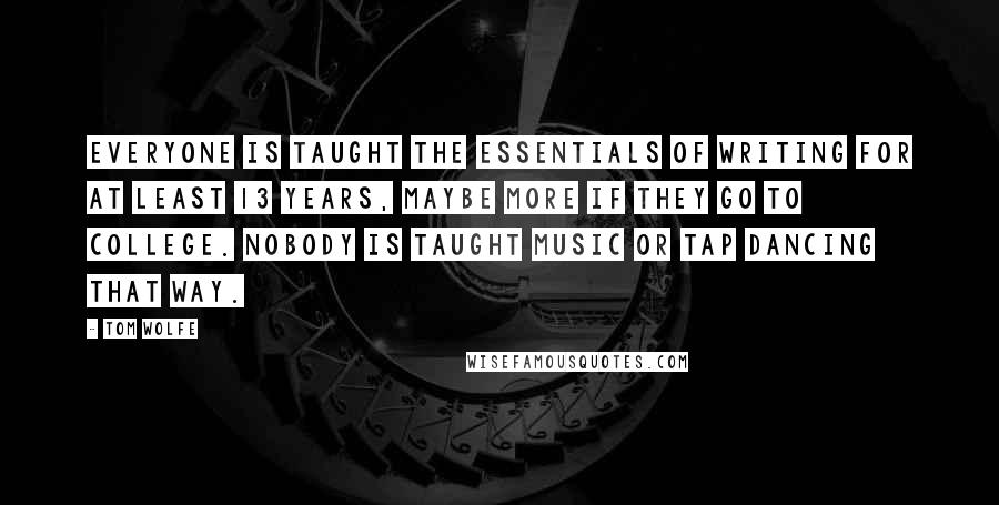 Tom Wolfe quotes: Everyone is taught the essentials of writing for at least 13 years, maybe more if they go to college. Nobody is taught music or tap dancing that way. Tom Wolfe quotes: Everyone is taught the essentials of writing for at least 13 years, maybe more if they go to college. Nobody is taught music or tap dancing that way.