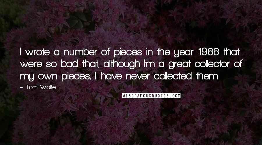 Tom Wolfe quotes: I wrote a number of pieces in the year 1966 that were so bad that, although I'm a great collector of my own pieces, I have never collected them.
