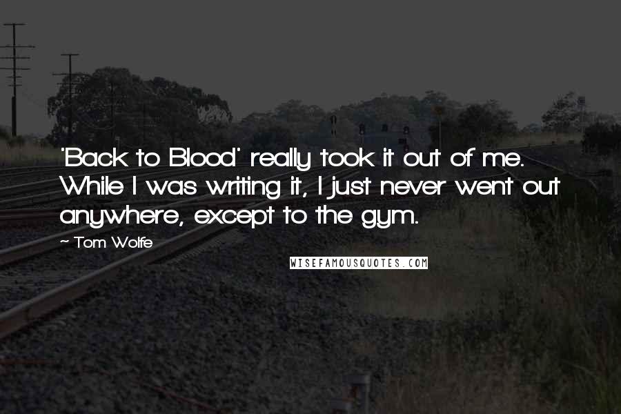 Tom Wolfe quotes: 'Back to Blood' really took it out of me. While I was writing it, I just never went out anywhere, except to the gym. Tom Wolfe quotes: 'Back to Blood' really took it out of me. While I was writing it, I just never went out anywhere, except to the gym.