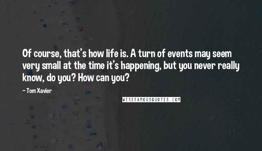 Tom Xavier quotes: Of course, that's how life is. A turn of events may seem very small at the time it's happening, but you never really know, do you? How can you?