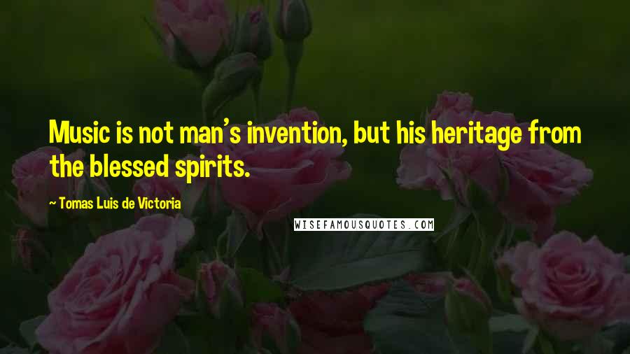 Tomas Luis De Victoria quotes: Music is not man's invention, but his heritage from the blessed spirits.