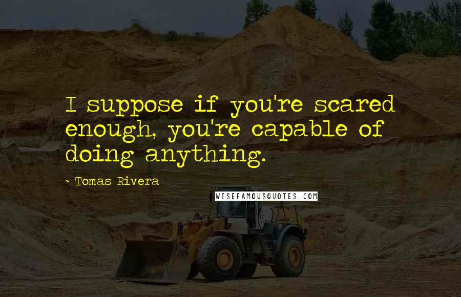 Tomas Rivera quotes: I suppose if you're scared enough, you're capable of doing anything.