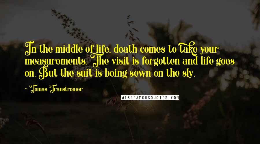 Tomas Transtromer quotes: In the middle of life, death comes to take your measurements. The visit is forgotten and life goes on. But the suit is being sewn on the sly.