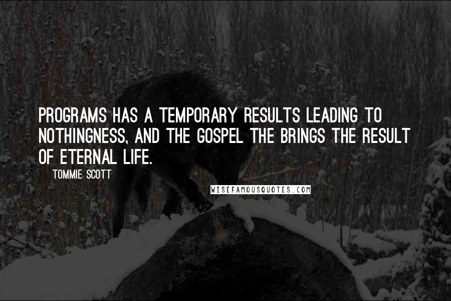 Tommie Scott quotes: Programs has a temporary results leading to nothingness, and the Gospel the brings the result of Eternal life. Tommie Scott quotes: Programs has a temporary results leading to nothingness, and the Gospel the brings the result of Eternal life.