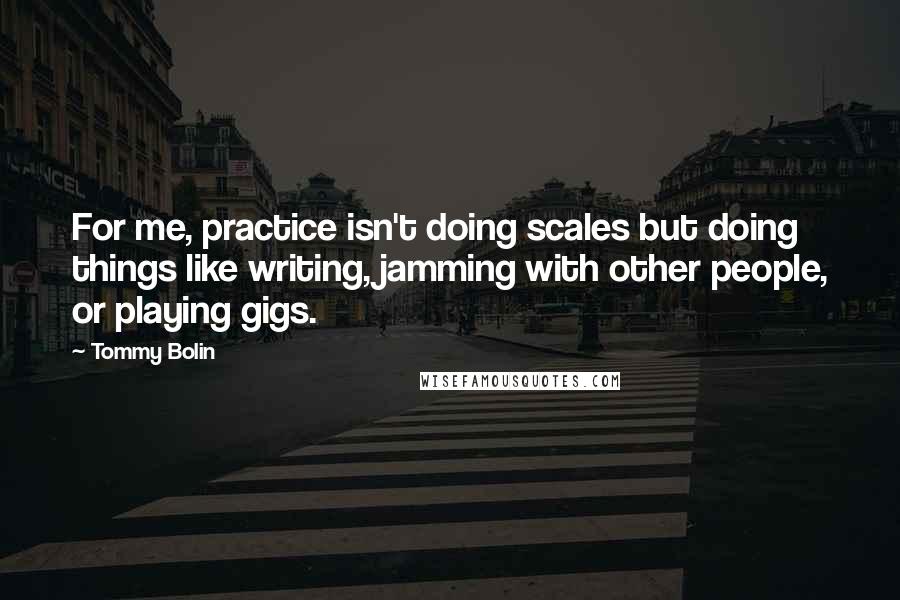 Tommy Bolin quotes: For me, practice isn't doing scales but doing things like writing, jamming with other people, or playing gigs.