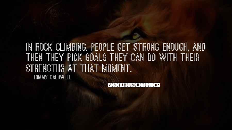 Tommy Caldwell quotes: In rock climbing, people get strong enough, and then they pick goals they can do with their strengths at that moment.