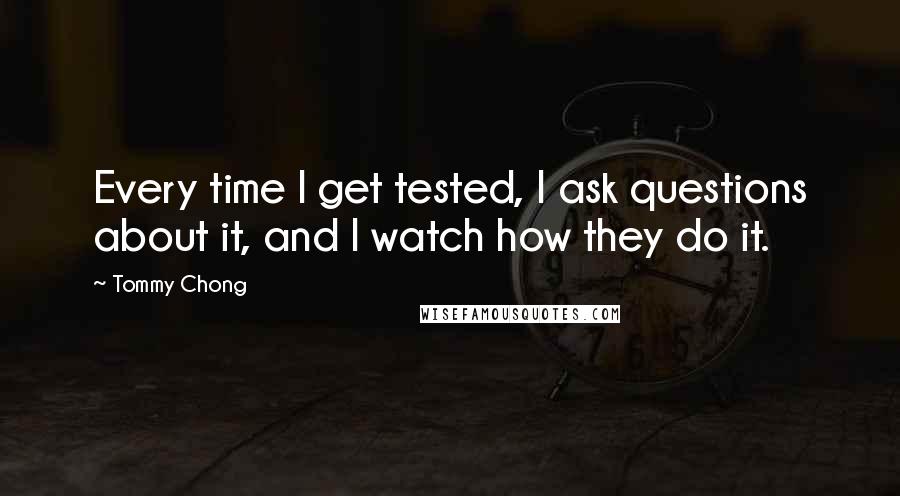 Tommy Chong quotes: Every time I get tested, I ask questions about it, and I watch how they do it.