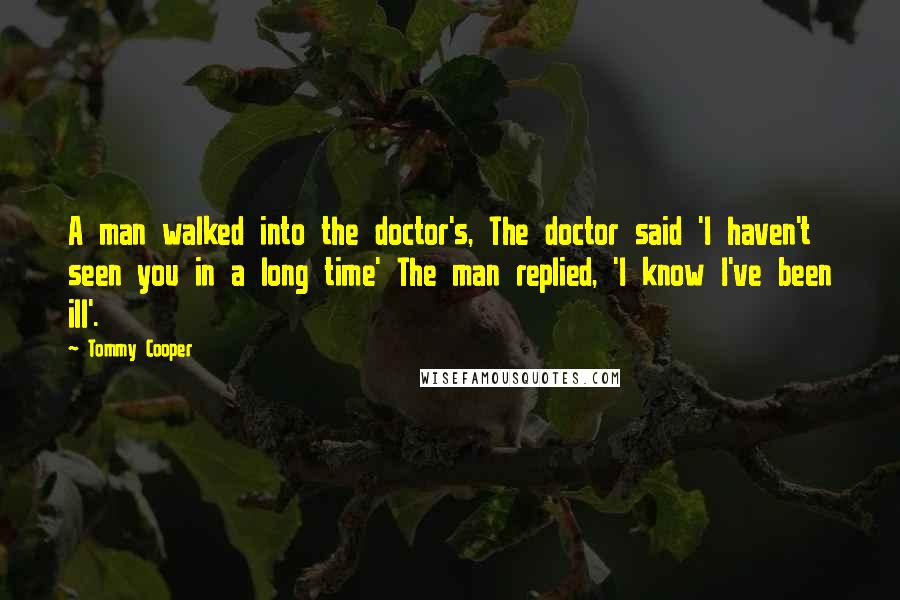 Tommy Cooper quotes: A man walked into the doctor's, The doctor said 'I haven't seen you in a long time' The man replied, 'I know I've been ill'.