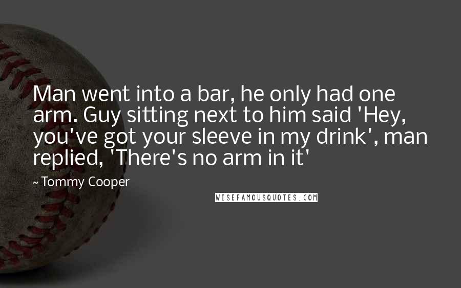 Tommy Cooper quotes: Man went into a bar, he only had one arm. Guy sitting next to him said 'Hey, you've got your sleeve in my drink', man replied, 'There's no arm in