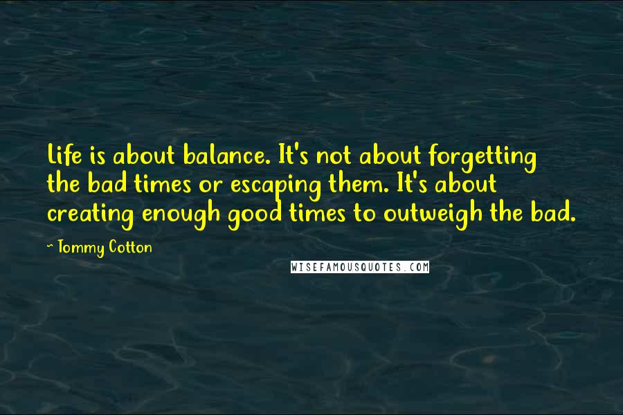 Tommy Cotton quotes: Life is about balance. It's not about forgetting the bad times or escaping them. It's about creating enough good times to outweigh the bad.