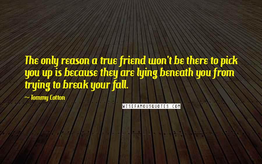 Tommy Cotton quotes: The only reason a true friend won't be there to pick you up is because they are lying beneath you from trying to break your fall.