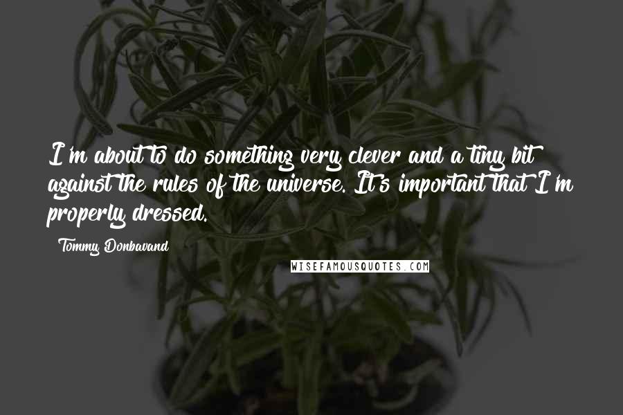 Tommy Donbavand quotes: I'm about to do something very clever and a tiny bit against the rules of the universe. It's important that I'm properly dressed. Tommy Donbavand quotes: I'm about to do something very clever and a tiny bit against the rules of the universe. It's important that I'm properly dressed.