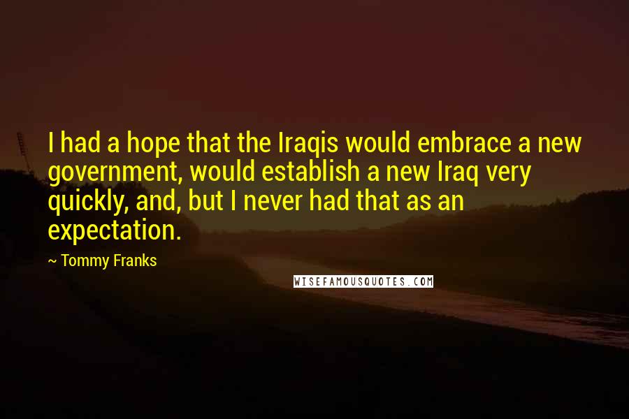 Tommy Franks quotes: I had a hope that the Iraqis would embrace a new government, would establish a new Iraq very quickly, and, but I never had that as an expectation.
