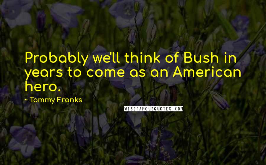 Tommy Franks quotes: Probably we'll think of Bush in years to come as an American hero.