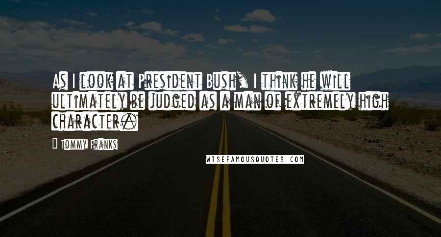 Tommy Franks quotes: As I look at President Bush, I think he will ultimately be judged as a man of extremely high character.