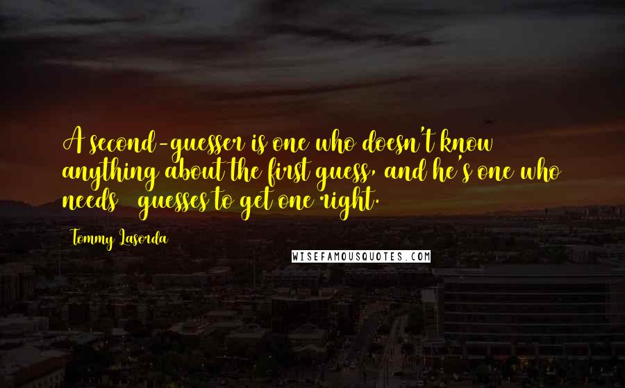 Tommy Lasorda quotes: A second-guesser is one who doesn't know anything about the first guess, and he's one who needs 2 guesses to get one right. Tommy Lasorda quotes: A second-guesser is one who doesn't know anything about the first guess, and he's one who needs 2 guesses to get one right.