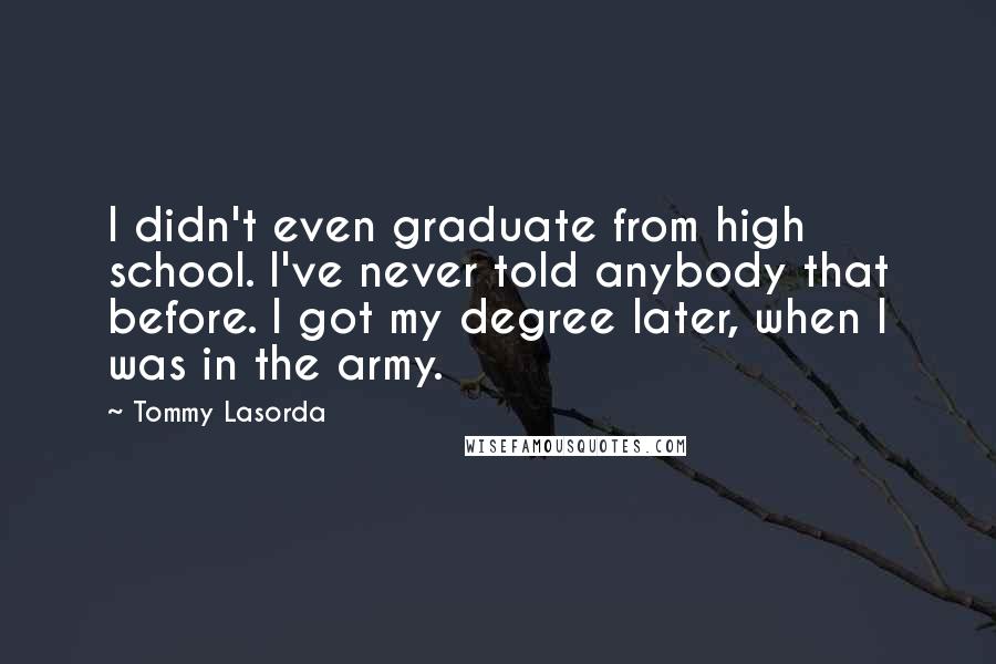 Tommy Lasorda quotes: I didn't even graduate from high school. I've never told anybody that before. I got my degree later, when I was in the army.