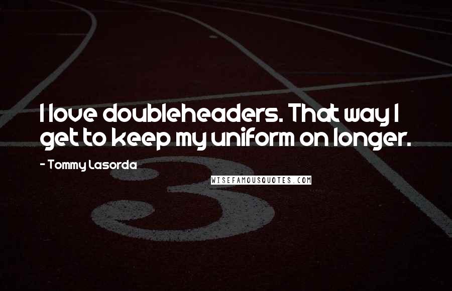 Tommy Lasorda quotes: I love doubleheaders. That way I get to keep my uniform on longer.