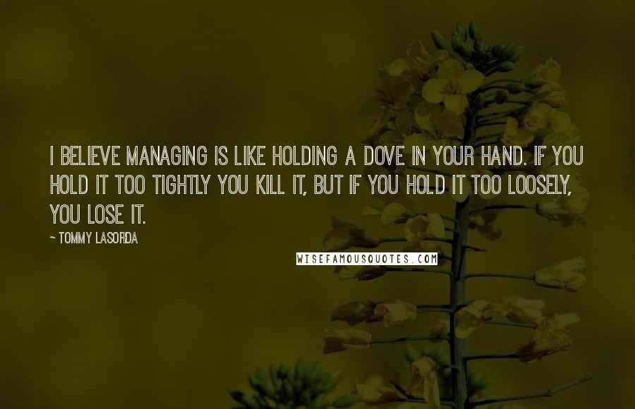 Tommy Lasorda quotes: I believe managing is like holding a dove in your hand. If you hold it too tightly you kill it, but if you hold it too loosely, you lose it.