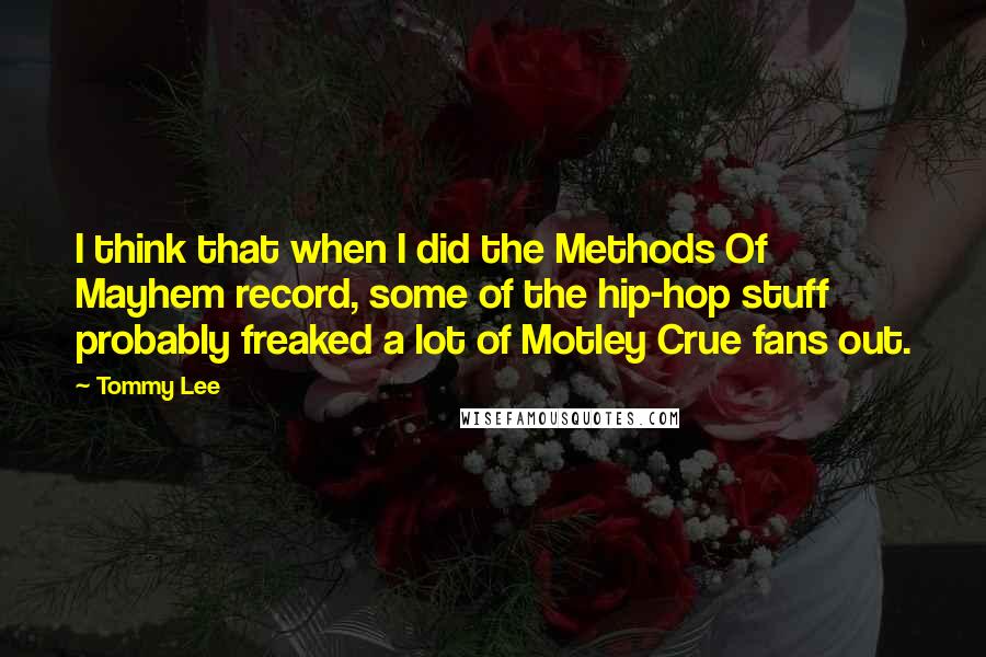 Tommy Lee quotes: I think that when I did the Methods Of Mayhem record, some of the hip-hop stuff probably freaked a lot of Motley Crue fans out. Tommy Lee quotes: I think that when I did the Methods Of Mayhem record, some of the hip-hop stuff probably freaked a lot of Motley Crue fans out.