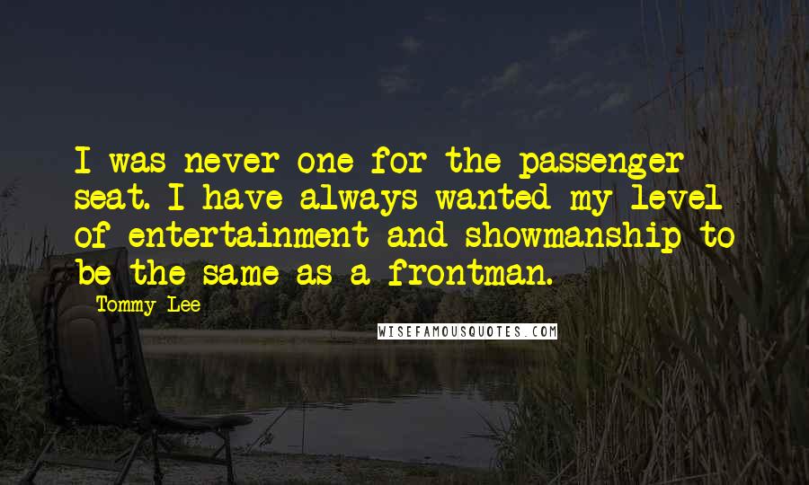Tommy Lee quotes: I was never one for the passenger seat. I have always wanted my level of entertainment and showmanship to be the same as a frontman. Tommy Lee quotes: I was never one for the passenger seat. I have always wanted my level of entertainment and showmanship to be the same as a frontman.