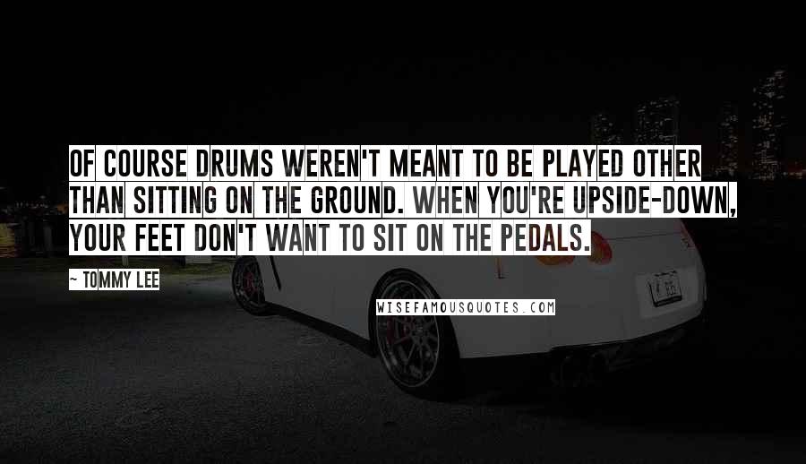 Tommy Lee quotes: Of course drums weren't meant to be played other than sitting on the ground. When you're upside-down, your feet don't want to sit on the pedals.