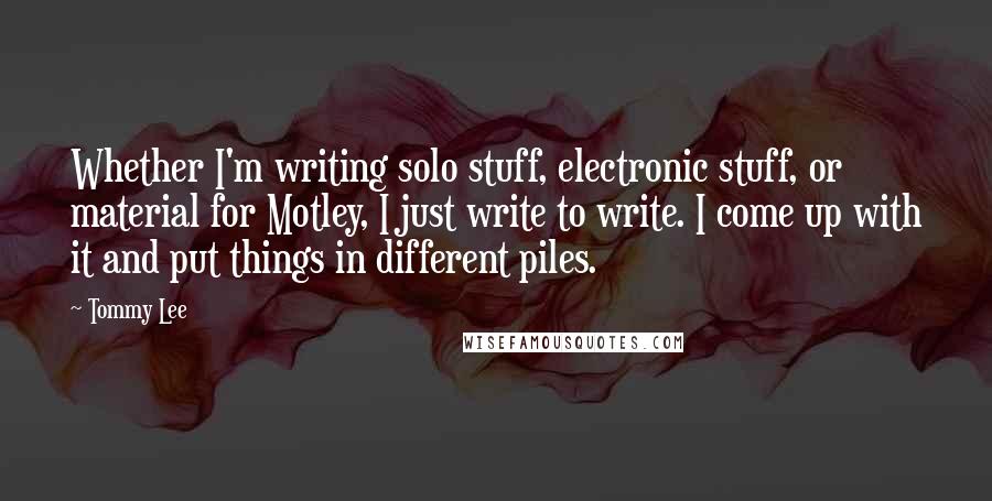 Tommy Lee quotes: Whether I'm writing solo stuff, electronic stuff, or material for Motley, I just write to write. I come up with it and put things in different piles. Tommy Lee quotes: Whether I'm writing solo stuff, electronic stuff, or material for Motley, I just write to write. I come up with it and put things in different piles.