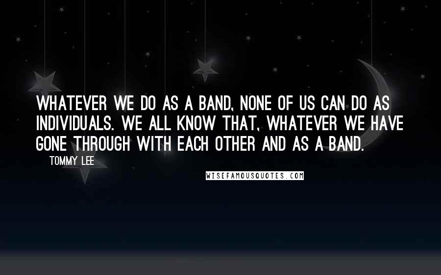 Tommy Lee quotes: Whatever we do as a band, none of us can do as individuals. We all know that, whatever we have gone through with each other and as a band. Tommy Lee quotes: Whatever we do as a band, none of us can do as individuals. We all know that, whatever we have gone through with each other and as a band.
