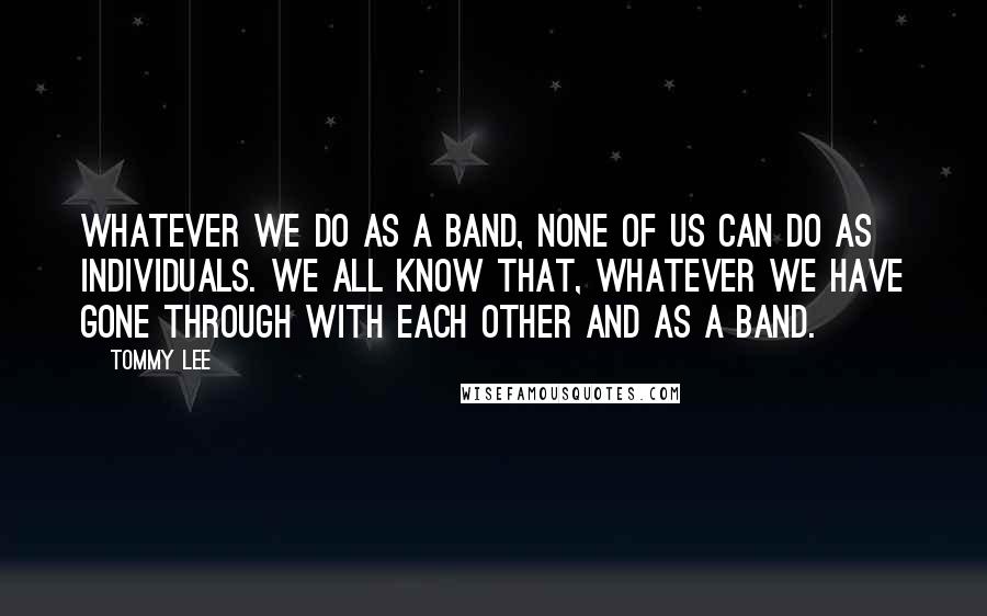Tommy Lee quotes: Whatever we do as a band, none of us can do as individuals. We all know that, whatever we have gone through with each other and as a band.