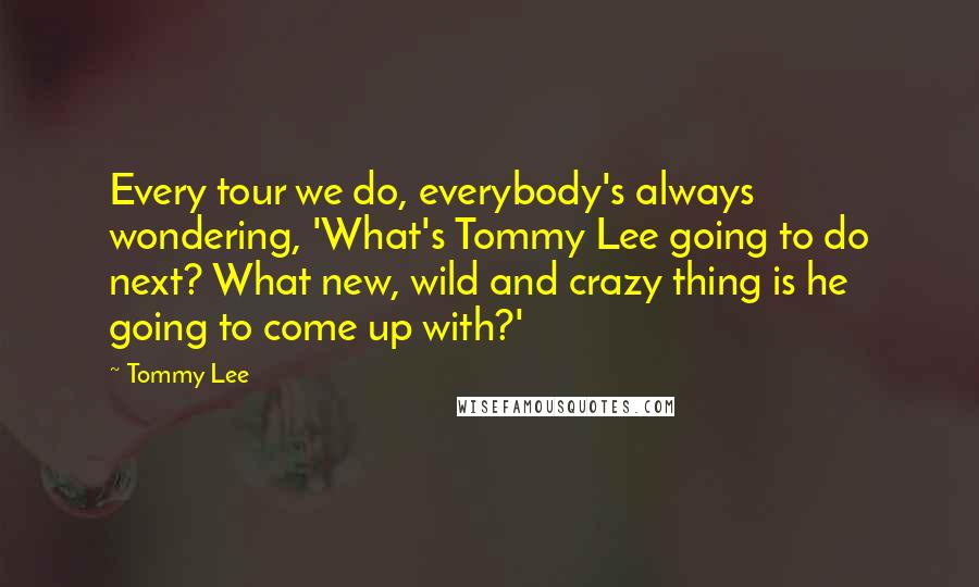 Tommy Lee quotes: Every tour we do, everybody's always wondering, 'What's Tommy Lee going to do next? What new, wild and crazy thing is he going to come up with?' Tommy Lee quotes: Every tour we do, everybody's always wondering, 'What's Tommy Lee going to do next? What new, wild and crazy thing is he going to come up with?'