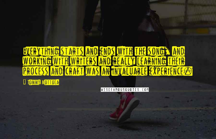 Tommy Mottola quotes: Everything starts and ends with the song, and working with writers and really learning their process and craft was an invaluable experience. Tommy Mottola quotes: Everything starts and ends with the song, and working with writers and really learning their process and craft was an invaluable experience.
