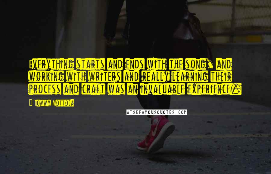 Tommy Mottola quotes: Everything starts and ends with the song, and working with writers and really learning their process and craft was an invaluable experience.