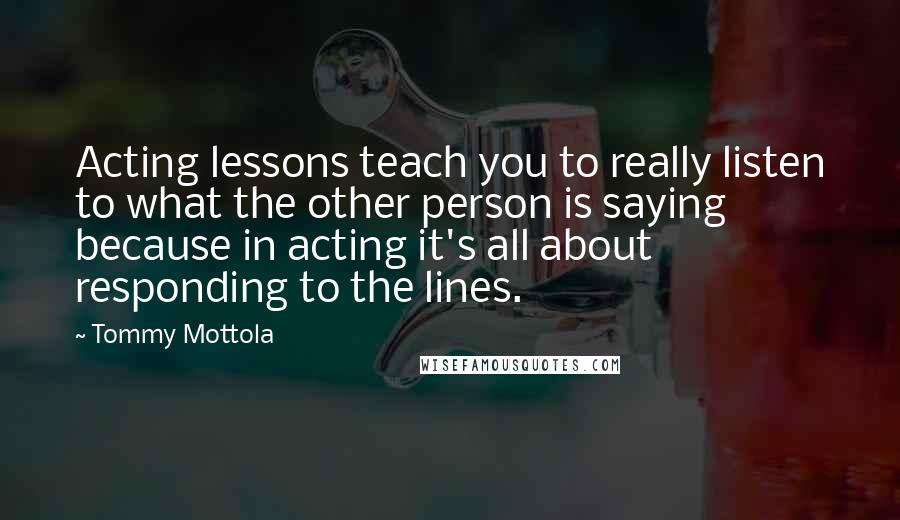 Tommy Mottola quotes: Acting lessons teach you to really listen to what the other person is saying because in acting it's all about responding to the lines. Tommy Mottola quotes: Acting lessons teach you to really listen to what the other person is saying because in acting it's all about responding to the lines.