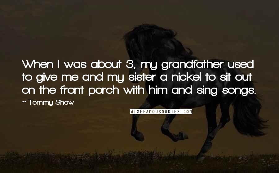 Tommy Shaw quotes: When I was about 3, my grandfather used to give me and my sister a nickel to sit out on the front porch with him and sing songs.