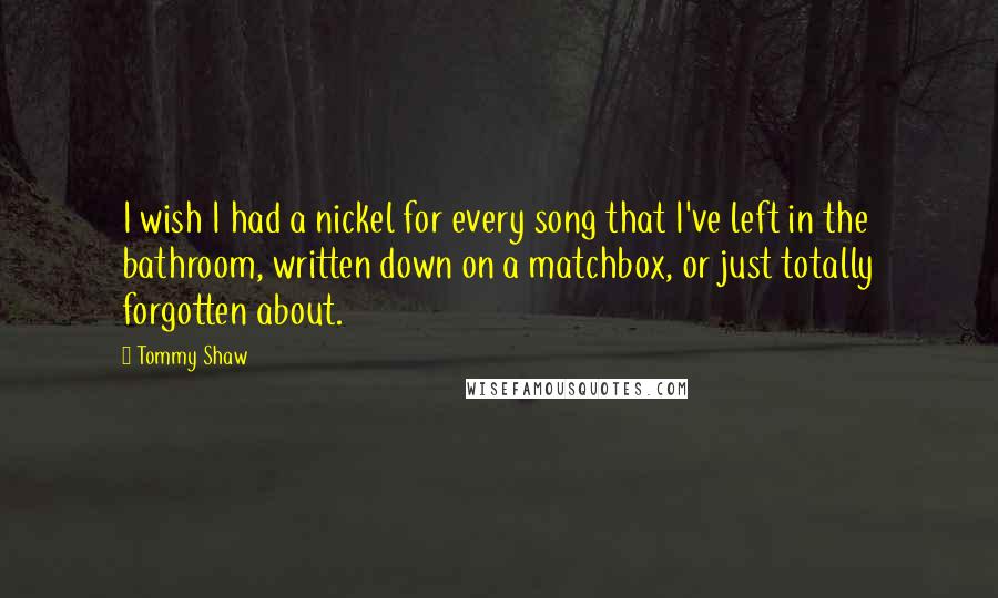 Tommy Shaw quotes: I wish I had a nickel for every song that I've left in the bathroom, written down on a matchbox, or just totally forgotten about.
