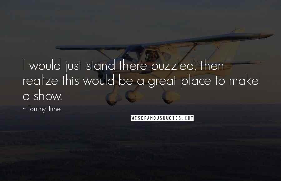 Tommy Tune quotes: I would just stand there puzzled, then realize this would be a great place to make a show.