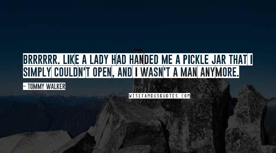 Tommy Walker quotes: Brrrrrr. Like a lady had handed me a pickle jar that I simply couldn't open, and I wasn't a man anymore.