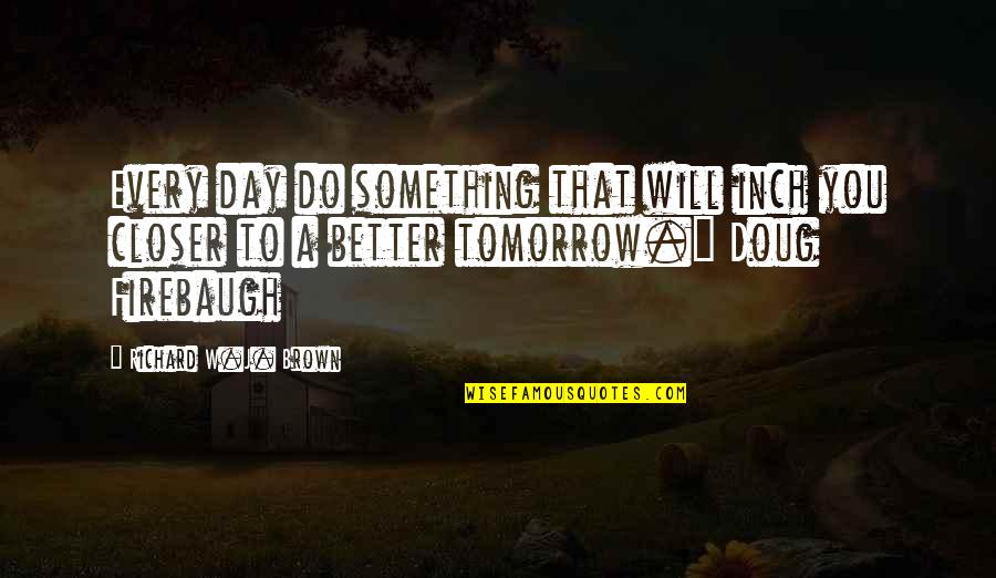 Tomorrow Will Better Quotes By Richard W.J. Brown: Every day do something that will inch you Tomorrow Will Better Quotes By Richard W.J. Brown: Every day do something that will inch you