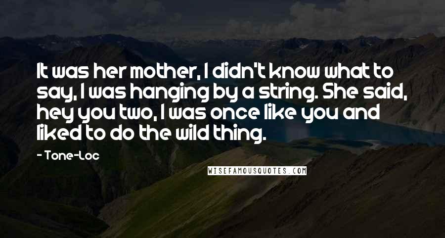 Tone-Loc quotes: It was her mother, I didn't know what to say, I was hanging by a string. She said, hey you two, I was once like you and liked to do Tone-Loc quotes: It was her mother, I didn't know what to say, I was hanging by a string. She said, hey you two, I was once like you and liked to do