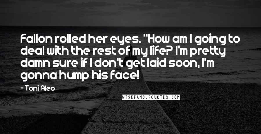 Toni Aleo quotes: Fallon rolled her eyes. "How am I going to deal with the rest of my life? I'm pretty damn sure if I don't get laid soon, I'm gonna hump his