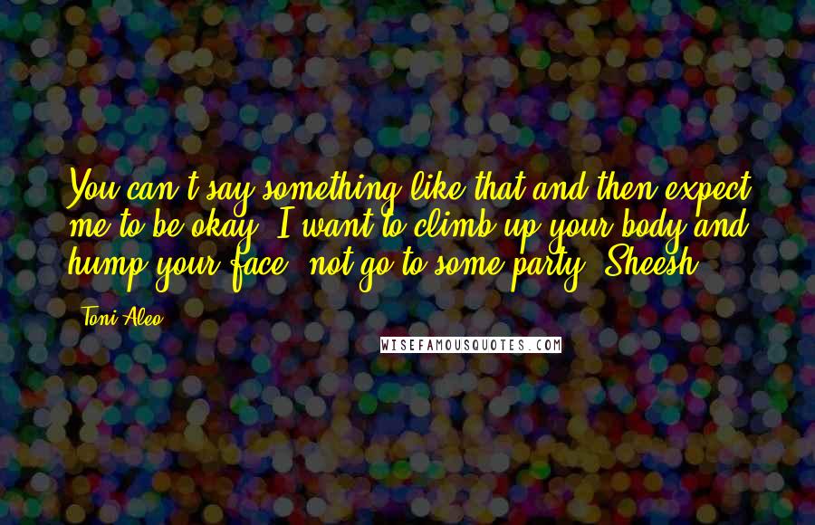 Toni Aleo quotes: You can't say something like that and then expect me to be okay. I want to climb up your body and hump your face, not go to some party. Sheesh.